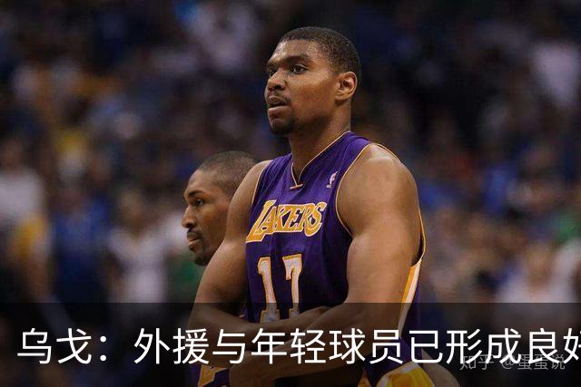 乌戈：外援与年轻球员已形成良好默契，期待赛季取得佳绩